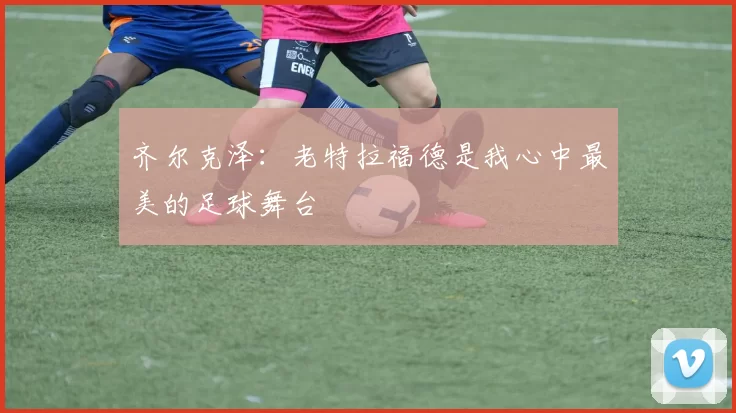 齐尔克泽：老特拉福德是我心中最美的足球舞台