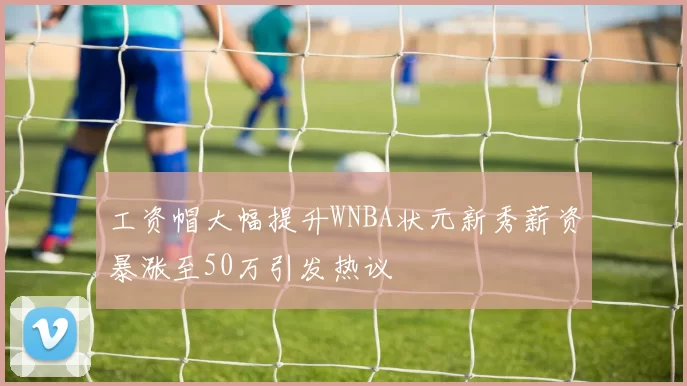工资帽大幅提升WNBA状元新秀薪资暴涨至50万引发热议