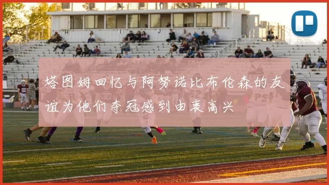 塔图姆回忆与阿努诺比布伦森的友谊为他们夺冠感到由衷高兴