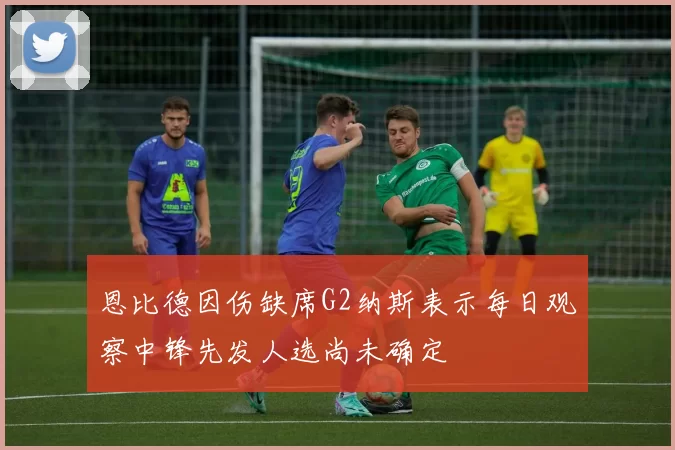 恩比德因伤缺席G2纳斯表示每日观察中锋先发人选尚未确定