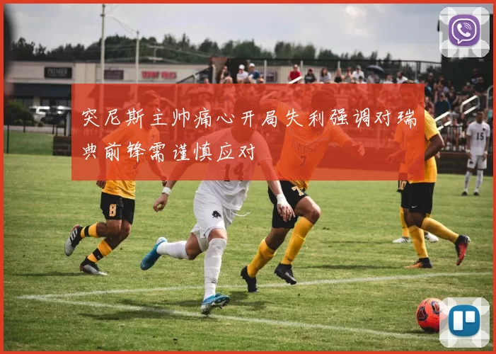 突尼斯主帅痛心开局失利强调对瑞典前锋需谨慎应对