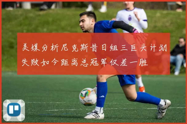 美媒分析尼克斯昔日组三巨头计划失败如今距离总冠军仅差一胜