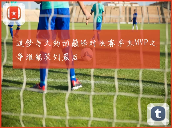 追梦与文约的巅峰对决赛季末MVP之争谁能笑到最后