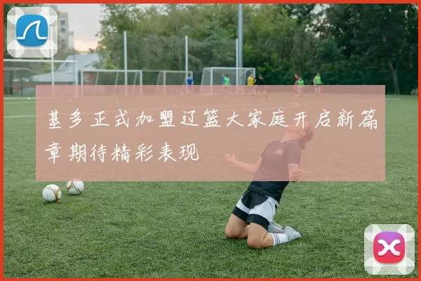 基多正式加盟辽篮大家庭开启新篇章期待精彩表现