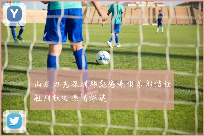 山东力克深圳邱彪感谢俱乐部信任胜利献给热情球迷