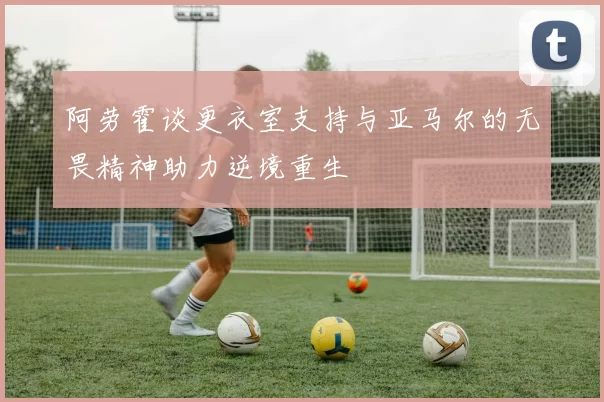 阿劳霍谈更衣室支持与亚马尔的无畏精神助力逆境重生