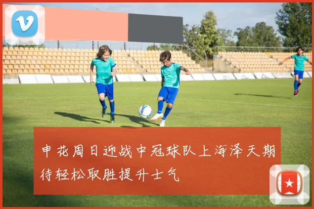 申花周日迎战中冠球队上海泽天期待轻松取胜提升士气