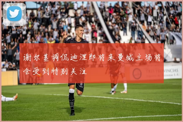 谢尔基调侃迪涅即将来曼城主场将会受到特别关注