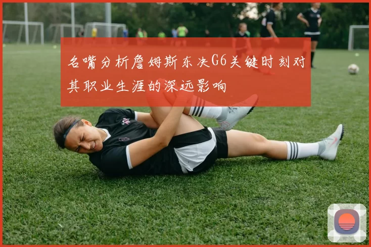 名嘴分析詹姆斯东决G6关键时刻对其职业生涯的深远影响