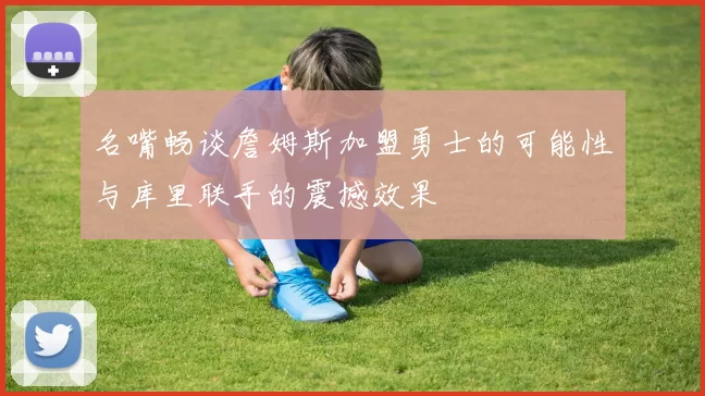 名嘴畅谈詹姆斯加盟勇士的可能性与库里联手的震撼效果