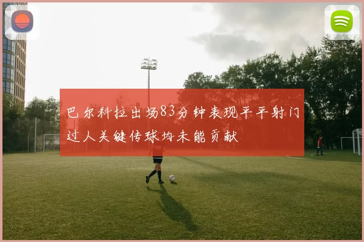 巴尔科拉出场83分钟表现平平射门过人关键传球均未能贡献