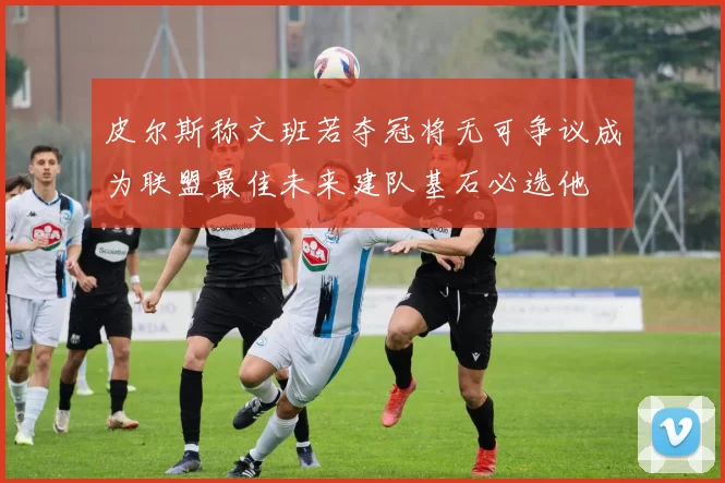 皮尔斯称文班若夺冠将无可争议成为联盟最佳未来建队基石必选他