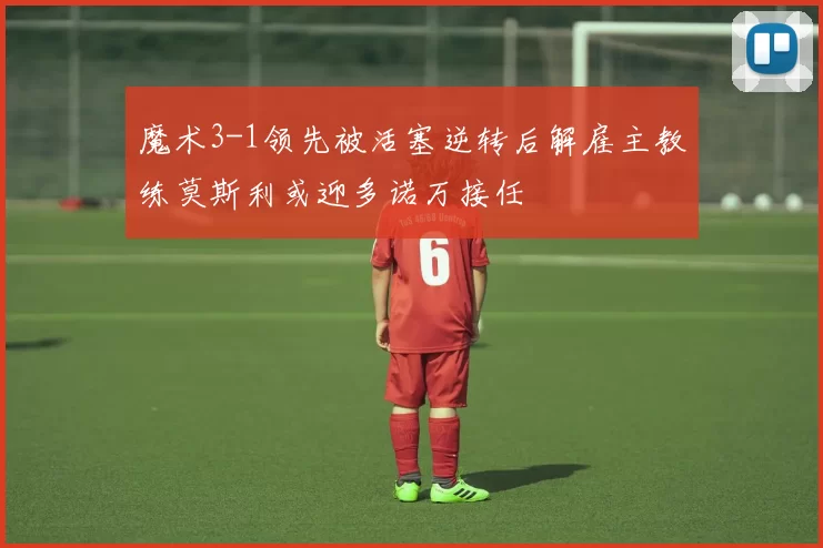 魔术3-1领先被活塞逆转后解雇主教练莫斯利或迎多诺万接任