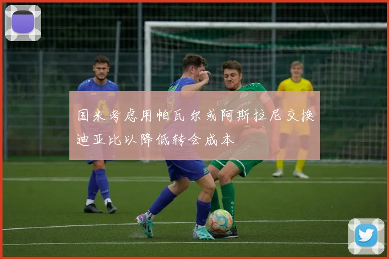 国米考虑用帕瓦尔或阿斯拉尼交换迪亚比以降低转会成本